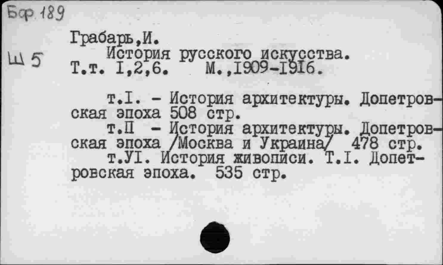 ﻿Бф 189
Грабарь,И.
1,\ $ История русского искусства.
Т.т. 1,2,6. М.,1909-ІУІб.
т.1. - История архитектуры. Допетровская эпоха 508 стр.
Т.П - История архитектуры. Допетровская эпоха /Москва и Украина/ 478 стр.
т.УІ. История живописи. Т.І. Допетровская эпоха. 535 стр.